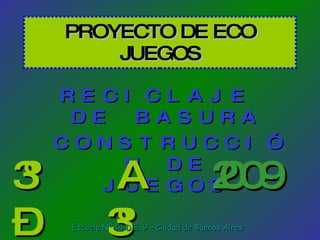PROYECTO DE ECO JUEGOS RECICLAJE  DE BASURA CONSTRUCCIÓN DE JUEGOS 3º A – 3º B 2009 Escuela Nº 14 D.E. 9 – Ciudad de Buenos Aires 