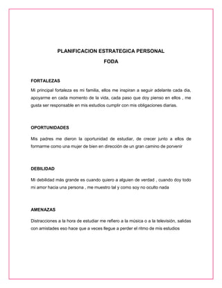 PLANIFICACION ESTRATEGICA PERSONAL
FODA
FORTALEZAS
Mi principal fortaleza es mi familia, ellos me inspiran a seguir adelante cada dia,
apoyarme en cada momento de la vida, cada paso que doy pienso en ellos , me
gusta ser responsable en mis estudios cumplir con mis obligaciones diarias.
OPORTUNIDADES
Mis padres me dieron la oportunidad de estudiar, de crecer junto a ellos de
formarme como una mujer de bien en dirección de un gran camino de porvenir
DEBILIDAD
Mi debilidad más grande es cuando quiero a alguien de verdad , cuando doy todo
mi amor hacia una persona , me muestro tal y como soy no oculto nada
AMENAZAS
Distracciones a la hora de estudiar me refiero a la música o a la televisión, salidas
con amistades eso hace que a veces llegue a perder el ritmo de mis estudios
 
