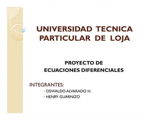 UNIVERSIDAD TECNICA
  PARTICULAR DE LOJA


           PROYECTO DE
     ECUACIONES DIFERENCIALES

INTEGRANTES:
    • OSWALDO ALVARADO H.
    • HENRY GUARNIZO
 
