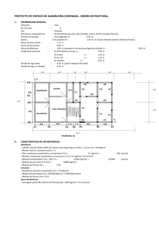 PROYECTO DE EDIFICIO DE ALBAÑILERIA CONFINADA - DISEÑO ESTRUCTURAL
1.- INFORMACION GENERAL:
Ubicación : Lima
No. De pisos : 4
Uso : Vivienda
Distribucion arquitectonica : 02 dormitorios por piso, sala comedor, cocina, SS.HH y Escalera (Fig. 01)
Sistema de techado : Losa aligerada, e= 0.20 m
Azotea : Con parapeto h = 1.20 m, sin tanque elevado (sistema Hidroneumatico)
Altura de piso a techo : 2.40 m
Ancho de las puertas : 0.90 m
Altura de Alfeizares : 1.00 m, (excepto en los Servicios Higienicos donde h = 1.80 m)
Longitud de ventanas : En Dormitorios y cocina L = 1.40 m
En la Sala L = 2.50 m
En SS .HH L = 1.15 m
En escalera L = 2.45 m
Peralte de viga solera : 0.20 m ( igual al espesor del techo)
Peralte de vigas en dinteles : 0.30 m
3.00 4.00 1.30 1.30 4.00 3.00
4.00
8.13
4.00
16.73
FIGURA No. 01
2.- CARACTERISTICAS DE LOS MATERIALES:
Albañilería
- Ladrillos clase IV sólidos (30% de huecos), tipo King Kong de arcilla, t = 13 cm, f´b = 145 kg/cm2
- Mortero tipo P2: cemento-arena 1 : 4
- Pilas: resistencia característica a compresión (f´m) = 65 kg/cm2 = 650 ton/m2
- Muretes: resistencia característica a corte puro ( v´m) = 8.1 kg/cm2 = 81 ton/m2
- Módulo de elasticidad ( Em) = 500 f´m = 32500 kg/cm2 = ton/m2
- Módulo de corte (Gm )= 0.4 Em = 13000 kg/cm2
- Módulo de Poisson (n) = 0.25
Concreto
- Resistencia nominal a compresión (f´c) = 175 kg/cm2
- Módulo de elasticidad ( Ec) = 200,000 kg/cm2 = 2´000,000 ton/m2
- Módulo de Poisson (nc) = 0.15
Acero de Refuerzo
- Corrugado, grado 60, esfuerzo de fluencia (fy) = 4200 kg/cm2 = 4.2 ton/cm2
325000
 