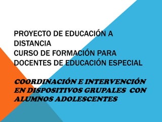 PROYECTO DE EDUCACIÓN A
DISTANCIA
CURSO DE FORMACIÓN PARA
DOCENTES DE EDUCACIÓN ESPECIAL
COORDINACIÓN E INTERVENCIÓN
EN DISPOSITIVOS GRUPALES CON
ALUMNOS ADOLESCENTES

 