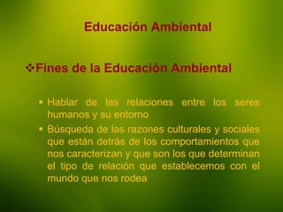 La Enseñanza
Educación Ambiental
Fines de la Educación Ambiental
 Hablar de las relaciones entre los seres
humanos y su entorno
 Búsqueda de las razones culturales y sociales
que están detrás de los comportamientos que
nos caracterizan y que son los que determinan
el tipo de relación que establecemos con el
mundo que nos rodea
 