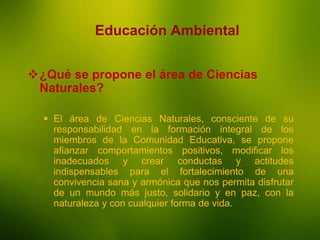 La Enseñanza
Educación Ambiental
¿Qué se propone el área de Ciencias
Naturales?
 El área de Ciencias Naturales, consciente de su
responsabilidad en la formación integral de los
miembros de la Comunidad Educativa, se propone
afianzar comportamientos positivos, modificar los
inadecuados y crear conductas y actitudes
indispensables para el fortalecimiento de una
convivencia sana y armónica que nos permita disfrutar
de un mundo más justo, solidario y en paz, con la
naturaleza y con cualquier forma de vida.
 