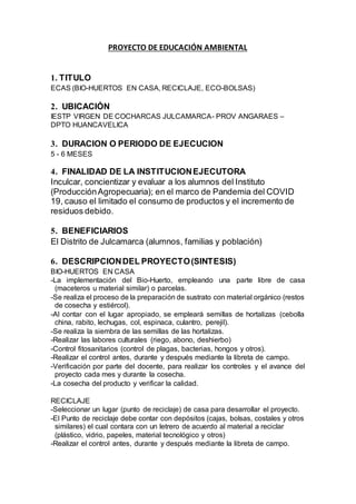 PROYECTO DE EDUCACIÓN AMBIENTAL
1. TITULO
ECAS (BIO-HUERTOS EN CASA, RECICLAJE, ECO-BOLSAS)
2. UBICACIÓN
IESTP VIRGEN DE COCHARCAS JULCAMARCA- PROV ANGARAES –
DPTO HUANCAVELICA
3. DURACION O PERIODO DE EJECUCION
5 - 6 MESES
4. FINALIDAD DE LA INSTITUCIONEJECUTORA
Inculcar, concientizar y evaluar a los alumnos del Instituto
(ProducciónAgropecuaria); en el marco de Pandemia del COVID
19, causo el limitado el consumo de productos y el incremento de
residuos debido.
5. BENEFICIARIOS
El Distrito de Julcamarca (alumnos, familias y población)
6. DESCRIPCIONDEL PROYECTO(SINTESIS)
BIO-HUERTOS EN CASA
-La implementación del Bio-Huerto, empleando una parte libre de casa
(maceteros u material similar) o parcelas.
-Se realiza el proceso de la preparación de sustrato con material orgánico (restos
de cosecha y estiércol).
-Al contar con el lugar apropiado, se empleará semillas de hortalizas (cebolla
china, rabito, lechugas, col, espinaca, culantro, perejil).
-Se realiza la siembra de las semillas de las hortalizas.
-Realizar las labores culturales (riego, abono, deshierbo)
-Control fitosanitarios (control de plagas, bacterias, hongos y otros).
-Realizar el control antes, durante y después mediante la libreta de campo.
-Verificación por parte del docente, para realizar los controles y el avance del
proyecto cada mes y durante la cosecha.
-La cosecha del producto y verificar la calidad.
RECICLAJE
-Seleccionar un lugar (punto de reciclaje) de casa para desarrollar el proyecto.
-El Punto de reciclaje debe contar con depósitos (cajas, bolsas, costales y otros
similares) el cual contara con un letrero de acuerdo al material a reciclar
(plástico, vidrio, papeles, material tecnológico y otros)
-Realizar el control antes, durante y después mediante la libreta de campo.
 