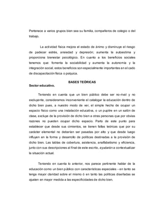 Pertenece a varios grupos bien sea su familia, compañeros de colegio o del
trabajo.
La actividad física mejora el estado de ánimo y disminuye el riesgo
de padecer estrés, ansiedad y depresión; aumenta la autoestima y
proporciona bienestar psicológico. En cuanto a los beneficios sociales
tenemos que: fomenta la sociabilidad y aumenta la autonomía y la
integración social, estos beneficios son especialmente importantes en el cado
de discapacitación física o psíquica.
BASES TEÓRICAS
Sector educativo.
Teniendo en cuenta que un bien público debe ser no-rival y no
excluyente, consideramos inconveniente el catalogar la educación dentro de
dicho bien pues, a nuestro modo de ver, el simple hecho de ocupar un
espacio físico como una instalación educativa, o un pupitre en un salón de
clase, excluye de la provisión de dicho bien a otras personas que por obvias
razones no pueden ocupar dicho espacio. Parto de este punto para
establecer que desde sus cimientos, se tienen fallas teóricas que por su
carácter elemental no deberían ser pasadas por alto y que desde luego
influyen en la forma y desarrollo de políticas destinadas a la provisión de
dicho bien. Las tablas de cobertura, asistencia, analfabetismo y eficiencia,
junto con sus descripciones al final de este escrito, ayudarán a contextualizar
la situación actual.
Teniendo en cuenta lo anterior, nos parece pertinente hablar de la
educación como un bien público con características especiales - en tanto se
tenga mayor claridad sobre el mismo ó en tanto las políticas diseñadas se
ajusten en mayor medida a las especificidades de dicho bien.
 