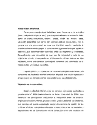 Fines de la Comunidad.
Es un grupo o conjunto de individuos, seres humanos, o de animales
(o de cualquier otro tipo de vida) que comparten elementos en común, tales
como un idioma, costumbres, valores, tareas, visión del mundo, edad,
ubicación geográfica (un barrio por ejemplo), estatus social, roles. Por lo
general en una comunidad se crea una identidad común, mediante la
diferenciación de otros grupos o comunidades (generalmente por signos o
acciones), que es compartida y elaborada entre sus integrantes y socializada.
Generalmente, una comunidad se une bajo la necesidad o meta de un
objetivo en común, como puede ser el bien común; si bien esto no es algo
necesario, basta una identidad común para conformar una comunidad sin la
necesidad de un objetivo específico.
La participación y cooperación de sus miembros posibilitan la elección
consciente de proyectos de transformación dirigidos a la solución gradual y
progresiva de las contradicciones potenciadoras de su autodesarrollo.
Objetivos de la comunidad.
Según el artículo 2. De la Ley de los consejos comunales publicada en
gaceta oficial nº 5.806 (extraordinaria) de fecha 10 de abril del 2006. “son
instancias de participación, articulación e integración entre las diversas
organizaciones comunitarias, grupos sociales y los ciudadanos y ciudadanas,
que permiten al pueblo organizado ejercer directamente la gestión de las
políticas públicas y proyectos orientados a responder a las necesidades y
aspiraciones de las comunidades en la construcción de una sociedad de
 
