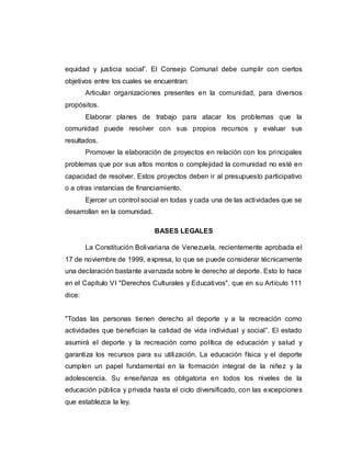 equidad y justicia social”. El Consejo Comunal debe cumplir con ciertos
objetivos entre los cuales se encuentran:
Articular organizaciones presentes en la comunidad, para diversos
propósitos.
Elaborar planes de trabajo para atacar los problemas que la
comunidad puede resolver con sus propios recursos y evaluar sus
resultados.
Promover la elaboración de proyectos en relación con los principales
problemas que por sus altos montos o complejidad la comunidad no esté en
capacidad de resolver. Estos proyectos deben ir al presupuesto participativo
o a otras instancias de financiamiento.
Ejercer un control social en todas y cada una de las actividades que se
desarrollan en la comunidad.
BASES LEGALES
La Constitución Bolivariana de Venezuela, recientemente aprobada el
17 de noviembre de 1999, expresa, lo que se puede considerar técnicamente
una declaración bastante avanzada sobre le derecho al deporte. Esto lo hace
en el Capítulo VI "Derechos Culturales y Educativos", que en su Artículo 111
dice:
"Todas las personas tienen derecho al deporte y a la recreación como
actividades que benefician la calidad de vida individual y social”. El estado
asumirá el deporte y la recreación como política de educación y salud y
garantiza los recursos para su utilización. La educación física y el deporte
cumplen un papel fundamental en la formación integral de la niñez y la
adolescencia. Su enseñanza es obligatoria en todos los niveles de la
educación pública y privada hasta el ciclo diversificado, con las excepciones
que establezca la ley.
 