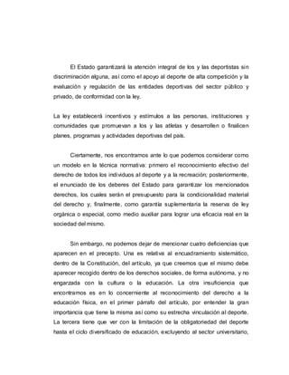 El Estado garantizará la atención integral de los y las deportistas sin
discriminación alguna, así como el apoyo al deporte de alta competición y la
evaluación y regulación de las entidades deportivas del sector público y
privado, de conformidad con la ley.
La ley establecerá incentivos y estímulos a las personas, instituciones y
comunidades que promuevan a los y las atletas y desarrollen o finalicen
planes, programas y actividades deportivas del país.
Ciertamente, nos encontramos ante lo que podemos considerar como
un modelo en la técnica normativa: primero el reconocimiento efectivo del
derecho de todos los individuos al deporte y a la recreación; posteriormente,
el enunciado de los deberes del Estado para garantizar los mencionados
derechos, los cuales serán el presupuesto para la condicionalidad material
del derecho y, finalmente, como garantía suplementaria la reserva de ley
orgánica o especial, como medio auxiliar para lograr una eficacia real en la
sociedad del mismo.
Sin embargo, no podemos dejar de mencionar cuatro deficiencias que
aparecen en el precepto. Una es relativa al encuadramiento sistemático,
dentro de la Constitución, del artículo, ya que creemos que el mismo debe
aparecer recogido dentro de los derechos sociales, de forma autónoma, y no
engarzada con la cultura o la educación. La otra insuficiencia que
encontramos es en lo concerniente al reconocimiento del derecho a la
educación física, en el primer párrafo del artículo, por entender la gran
importancia que tiene la misma así como su estrecha vinculación al deporte.
La tercera tiene que ver con la limitación de la obligatoriedad del deporte
hasta el ciclo diversificado de educación, excluyendo al sector universitario,
 