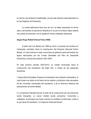lo cual es una limitación injustificable, ya que este derecho está plasmado en
la Ley Orgánica de Educación.
La cuarta deficiencia tiene que ver con no haber expresado en forma
clara y terminante la autonomía federativa si no por el contrario dejan abierta
una puerta de amenaza con la regulación de las entidades deportivas.
Según Hugo Rafael Chávez Frías (1999)
A partir del 2 de febrero de 1999 se inició un proceso de cambios en
Venezuela, orientado hacia la construcción del Proyecto Nacional Simón
Bolívar, el cual continúa en esta nueva fase de gobierno para profundizar los
logros alcanzados por las Líneas Generales del Plan de Desarrollo
Económico y Social de la Nación 2001-2007
En este próximo período 2007-2013, se orienta Venezuela hacia la
construcción del Socialismo del Siglo XXI, a través de las siguientes
directrices:
I. Nueva Ética Socialista. Propone la refundación de la Nación Venezolana, la
cual hunde sus raíces en la fusión de los valores y principios más avanzados
de las corrientes humanistas del socialismo y de la herencia histórica del
pensamiento de Simón Bolívar.
II. La Suprema Felicidad Social. A partir de la construcción de una estructura
social incluyente, un nuevo modelo social, productivo, humanista y
endógeno, se persigue que todos vivamos en similares condiciones, rumbo a
lo que decía El Libertador: “La Suprema Felicidad Social”.
 