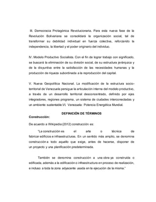 III. Democracia Protagónica Revolucionaria. Para esta nueva fase de la
Revolución Bolivariana se consolidará la organización social, tal de
transformar su debilidad individual en fuerza colectiva, reforzando la
independencia, la libertad y el poder originario del individuo.
IV. Modelo Productivo Socialista. Con el fin de lograr trabajo con significado,
se buscará la eliminación de su división social, de su estructura jerárquica y
de la disyuntiva entre la satisfacción de las necesidades humanas y la
producción de riqueza subordinada a la reproducción del capital.
V. Nueva Geopolítica Nacional. La modificación de la estructura socio-
territorial de Venezuela persigue la articulación interna del modelo productivo,
a través de un desarrollo territorial desconcentrado, definido por ejes
integradores, regiones programa, un sistema de ciudades interconectadas y
un ambiente sustentable.VI. Venezuela: Potencia Energética Mundial.
DEFINICIÓN DE TÉRMINOS
Construcción:
De acuerdo a Wikipedia (2012) construcción es:
“La construcción es el arte o técnica de
fabricar edificios e infraestructuras. En un sentido más amplio, se denomina
construcción a todo aquello que exige, antes de hacerse, disponer de
un proyecto y una planificación predeterminada.
También se denomina construcción a una obra ya construida o
edificada, además a la edificación o infraestructura en proceso de realización,
e incluso a toda la zona adyacente usada en la ejecución de la misma.”
 