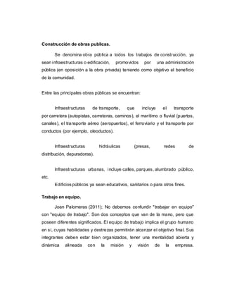 Construcción de obras publicas.
Se denomina obra pública a todos los trabajos de construcción, ya
sean infraestructuras o edificación, promovidos por una administración
pública (en oposición a la obra privada) teniendo como objetivo el beneficio
de la comunidad.
Entre las principales obras públicas se encuentran:
Infraestructuras de transporte, que incluye el transporte
por carretera (autopistas, carreteras, caminos), el marítimo o fluvial (puertos,
canales), el transporte aéreo (aeropuertos), el ferroviario y el transporte por
conductos (por ejemplo, oleoductos).
Infraestructuras hidráulicas (presas, redes de
distribución, depuradoras).
Infraestructuras urbanas, incluye calles, parques, alumbrado público,
etc.
Edificios públicos ya sean educativos, sanitarios o para otros fines.
Trabajo en equipo.
Joan Palomeras (2011); No debemos confundir "trabajar en equipo"
con "equipo de trabajo". Son dos conceptos que van de la mano, pero que
poseen diferentes significados. El equipo de trabajo implica el grupo humano
en sí, cuyas habilidades y destrezas permitirán alcanzar el objetivo final. Sus
integrantes deben estar bien organizados, tener una mentalidad abierta y
dinámica alineada con la misión y visión de la empresa.
 