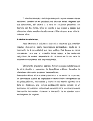 El miembro del equipo de trabajo debe producir para obtener mejores
resultados, centrarse en los procesos para alcanzar metas, integrarse con
sus compañeros, ser creativo a la hora de solucionar problemas, ser
tolerante con los demás, tomar en cuenta a sus colegas y aceptar sus
diferencias, obviar aquellas discusiones que dividan al grupo y ser eficiente,
más que eficaz.
Participación ciudadana.
Hace referencia al conjunto de acciones o iniciativas que pretenden
impulsar el desarrollo local y la democracia participativa a través de la
integración de la comunidad al que hacer político. Está basada en varios
mecanismos para que la población tenga acceso a las decisiones
del gobierno de manera independiente sin necesidad de formar parte de
la administración pública o de un partido político.
Últimamente, organismos estatales forman consejos ciudadanos para
la administración o evaluación de las políticas públicas, formados de
ciudadanos interesados y expertos independientes.
Durante los últimos años se viene potenciando la necesidad de un proceso
de participación pública, de un proceso de identificación e incorporación de
las preocupaciones, necesidades y valores de los distintos agentes en la
toma de decisiones. Una correcta participación pública consiste en un
proceso de comunicación bidireccional que proporciona un mecanismo para
intercambiar información y fomentar la interacción de los agentes con el
equipo gestor del proyecto.
 