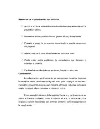 Beneficios de la participación son diversos.
 Aporta el punto de vista de los usuarios/clientes que puede mejorar los
proyectos y planes.
 Demuestra un compromiso con una gestión eficaz y transparente.
 Potencia el papel de los agentes aumentando la aceptación general
del proyecto.
 Ayuda y mejora la toma de decisiones en todas sus fases.
 Puede evitar serios problemas de contestación que demoren o
invaliden el proyecto.
 Facilita el desarrollo de los proyectos en fase de construcción.
Colaboración.
La colaboración: genéricamente, es todo proceso donde se involucre
el trabajo de varias personas en conjunto; tanto para conseguir un resultado
imposible o muy difícil de conseguir mediante el trabajo individual como para
ayudar conseguir algo a quien por sí mismo no podría.
Es un aspecto intrínseco de la sociedad humana, y particularmente se
aplica a diversos contextos, como la ciencia, el arte, la educación y los
negocios; siempre relacionado con términos similares, como lacooperación y
la coordinación.
 