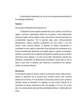 El aprendizaje colaborativo es uno de los componentes esenciales de
la pedagogía progresista.
Deporte:
De acuerdo a Wikipedia (2012) deporte es:
“El deporte es toda aquella actividad física que involucra una serie de
reglas o normas a desempeñar dentro de un espacio o área determinada
(campo de juego, cancha, tablero, mesa, entre otros) a menudo asociada a la
competitividad deportiva. Por lo general debe estar institucionalizado
(federaciones, clubes), requiere competición con uno mismo o con los
demás. Como término solitario, el deporte se refiere normalmente a
actividades en las cuales la capacidad física pulmonar del competidor es la
forma primordial para determinar el resultado (ganar o perder); sin embargo,
también se reconocen como deportes actividades competitivas que combinen
tanto físico como intelecto, y no sólo una de ellas. Obviamente, siempre hay
colectivos, practicantes de determinadas actividades, donde sólo se usa el
físico, o bien sólo el intelecto, que reclaman su actividad como deporte,
incluso, de carácter olímpico.”
Recreación
La recreación puede ser activa o pasiva. la recreación activa implica acción,
dícese en específico de la persona que mientras presta unos servicios
disfruta de los mismos. Por el otro lado, la recreación pasiva ocurre cuando el
individuo recibe la recreación sin cooperar en ella, porque disfruta de la
recreación sin oponer resistencia a ella. Por ejemplo, ir al cine. Por el otro
lado, los campamentos estimulan las posibilidades físicas e intelectuales del
joven.
 