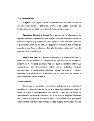 Tipo de recreación.
Juegos: Estos juegos pueden ser desarrollados en cada uno de los
deportes individuales y colectivos. Entre estos juegos tenemos los
tradicionales, los pre-deportivos, los intelectuales y los sociales.
Expresión Cultural y Social: Se encargan de la elaboración de
objetivos creativos, representaciones y organización de equipos a través de
los clubes deportivos y recreativos. Estos tienen el fin de organizar, planificar
y dirigir la ejecución de una actividad deportiva o recreativa determinada de
acuerdo a sus fines y objetivos. Ejemplo de estos clubes son: Los de
excursionismo y montañismo.
Vida al aire libre: Son aquellas actividades que se desarrollan en un
medio natural, permitiendo la integración del individuo con la naturaleza,
preservando los recursos naturales y haciendo buen uso del tiempo libre. Sus
características son: Conocimiento sobre parques naturales, Parques
recreacionales y monumentos naturales, arreglo del morral y carpas,
conservación y reforestación, conocimiento de las características y equipos
para excursiones y campamentos.
Actividad física.
Comprende un conjunto de movimientos del cuerpo obteniendo como
resultado un gasto de energía mayor a la tasa de metabolismo basal. A
veces se utiliza como sinónimo de ejercicio físico, que es una forma de
actividad física planificada y repetitiva con la finalidad de mejorar o mantener
uno o varios aspectos de la condición física. La actividad física que realiza
el ser humano durante un determinado período mayor a 30 minutos y más de
 