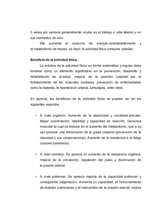 3 veces por semana generalmente ocurre en el trabajo o vida laboral y en
sus momentos de ocio.
Ello aumenta el consumo de energía considerablemente y
el metabolismo de reposo, es decir, la actividad física consume calorías.
Beneficio de la actividad física.
La práctica de la actividad física en forma sistemática y regular debe
tomarse como un elemento significativo en la prevención, desarrollo y
rehabilitación de la salud, mejoría de la posición corporal por el
fortalecimiento de los músculos lumbares, prevención de enfermedades
como la diabetes, la hipertensión arterial, lumbalgias, entre otros.
En general, los beneficios de la actividad física se pueden ver en los
siguientes aspectos:
 A nivel orgánico: Aumento de la elasticidad y movilidad articular.
Mayor coordinación, habilidad y capacidad de reacción. Ganancia
muscular la cual se traduce en el aumento del metabolismo, que a su
vez produce una disminución de la grasa corporal (prevención de la
obesidad y sus consecuencias). Aumento de la resistencia a la fatiga
corporal (cansancio).
 A nivel cardíaco: Se aprecia un aumento de la resistencia orgánica,
mejoría de la circulación, regulación del pulso y disminución de
la presión arterial.
 A nivel pulmonar: Se aprecia mejoría de la capacidad pulmonar y
consiguiente oxigenación. Aumenta su capacidad, el funcionamiento
de alvéolos pulmonares y el intercambio de la presión arterial, mejora
 