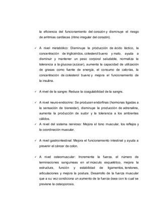 la eficiencia del funcionamiento del corazón y disminuye el riesgo
de arritmias cardíacas (ritmo irregular del corazón).
 A nivel metabólico: Disminuye la producción de ácido láctico, la
concentración de triglicéridos, colesterol bueno y malo, ayuda a
disminuir y mantener un peso corporal saludable, normaliza la
tolerancia a la glucosa (azúcar), aumenta la capacidad de utilización
de grasas como fuente de energía, el consumo de calorías, la
concentración de colesterol bueno y mejora el funcionamiento de
la insulina.
 A nivel de la sangre: Reduce la coagulabilidad de la sangre.
 A nivel neuro-endocrino: Se producen endorfinas (hormonas ligadas a
la sensación de bienestar), disminuye la producción de adrenalina,
aumenta la producción de sudor y la tolerancia a los ambientes
cálidos.
 A nivel del sistema nervioso: Mejora el tono muscular, los reflejos y
la coordinación muscular.
 A nivel gastrointestinal: Mejora el funcionamiento intestinal y ayuda a
prevenir el cáncer de colon.
 A nivel osteomuscular: Incrementa la fuerza, el número de
terminaciones sanguíneas en el músculo esquelético, mejora la
estructura, función y estabilidad de ligamentos, tendones,
articulaciones y mejora la postura. Desarrollo de la fuerza muscular
que a su vez condiciona un aumento de la fuerza ósea con lo cual se
previene la osteoporosis.
 