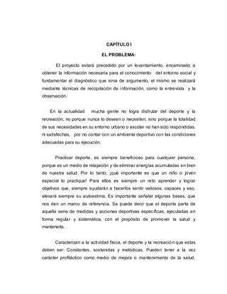 CAPÍTULO I
EL PROBLEMA:
El proyecto estará precedido por un levantamiento, encaminado a
obtener la información necesaria para el conocimiento del entorno social y
fundamentar el diagnóstico que sirva de argumento, el mismo se realizará
mediante técnicas de recopilación de información, como la entrevista y la
observación.
En la actualidad mucha gente no logra disfrutar del deporte y la
recreación, no porque nunca lo deseen o necesiten, sino porque la totalidad
de sus necesidades en su entorno urbano o escolar no han sido respondidas,
ni satisfechas, por no contar con un ambiente deportivo con las condiciones
adecuadas para su ejecución.
Practicar deporte, es siempre beneficioso para cualquier persona,
porque es un medio de relajación y de eliminar energías acumuladas en bien
de nuestra salud. Por lo tanto, ¡qué importante es que un niño o joven
especial lo practique! Para ellos es siempre un reto aprender y lograr
objetivos que, siempre ayudarán a hacerlos sentir valiosos, capaces y eso,
elevará siempre su autoestima. Es importante señalar algunas bases, que
nos den un marco de referencia. Se puede decir que el deporte parte de
aquella serie de medidas y acciones deportivas específicas, ejecutadas en
forma regular y sistemática, con el propósito de promover la salud y
mantenerla.
Caracterizan a la actividad física, el deporte y la recreación que estas
deben ser: Constantes, sostenidas y metódicas. Pueden tener a la vez
carácter profiláctico como medio de mejora o mantenimiento de la salud.
 