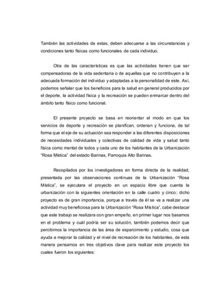 También las actividades de estas, deben adecuarse a las circunstancias y
condiciones tanto físicas como funcionales de cada individuo.
Otra de las características es que las actividades tienen que ser
compensadoras de la vida sedentaria o de aquellas que no contribuyen a la
adecuada formación del individuo y adaptadas a la personalidad de este. Así,
podemos señalar que los beneficios para la salud en general producidos por
el deporte, la actividad física y la recreación se pueden enmarcar dentro del
ámbito tanto físico como funcional.
El presente proyecto se basa en reorientar el modo en que los
servicios de deporte y recreación se planifican, ordenan y funciona, de tal
forma que el eje de su actuación sea responder a las diferentes disposiciones
de necesidades individuales y colectivas de calidad de vida y salud tanto
física como mental de todos y cada uno de los habitantes de la Urbanización
“Rosa Mística” del estado Barinas, Parroquia Alto Barinas.
Recopilados por los investigadores en forma directa de la realidad,
presentada por las observaciones continuas de la Urbanización “Rosa
Mística”, se ejecutara el proyecto en un espacio libre que cuenta la
urbanización con la siguientes orientación en la calle cuatro y cinco; dicho
proyecto es de gran importancia, porque a través de él se va a realizar una
actividad muy beneficiosa para la Urbanización “Rosa Mística”, cabe destacar
que este trabajo se realizara con gran empeño, en primer lugar nos basamos
en el problema y cuál podría ser su solución, también podemos decir que
percibimos la importancia de las área de esparcimiento y estudio, cosa que
ayuda a mejorar la calidad y el nivel de recreación de los habitantes, de esta
manera pensamos en tres objetivos clave para realizar este proyecto los
cuales fueron los siguientes:
 