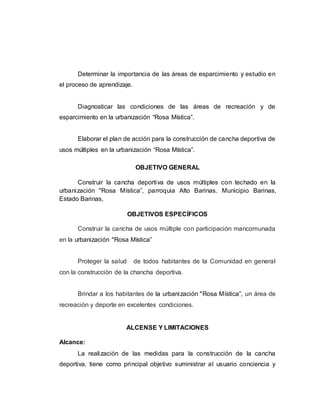 Determinar la importancia de las áreas de esparcimiento y estudio en
el proceso de aprendizaje.
Diagnosticar las condiciones de las áreas de recreación y de
esparcimiento en la urbanización “Rosa Mística”.
Elaborar el plan de acción para la construcción de cancha deportiva de
usos múltiples en la urbanización “Rosa Mística”.
OBJETIVO GENERAL
Construir la cancha deportiva de usos múltiples con techado en la
urbanización "Rosa Mística”, parroquia Alto Barinas. Municipio Barinas,
Estado Barinas,
OBJETIVOS ESPECÍFICOS
Construir la cancha de usos múltiple con participación mancomunada
en la urbanización "Rosa Mística”
Proteger la salud de todos habitantes de la Comunidad en general
con la construcción de la chancha deportiva.
Brindar a los habitantes de la urbanización "Rosa Mística”, un área de
recreación y deporte en excelentes condiciones.
ALCENSE Y LIMITACIONES
Alcance:
La realización de las medidas para la construcción de la cancha
deportiva, tiene como principal objetivo suministrar al usuario conciencia y
 