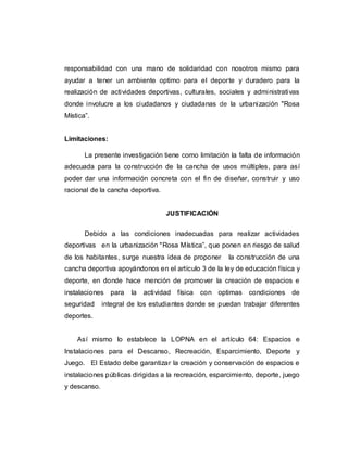 responsabilidad con una mano de solidaridad con nosotros mismo para
ayudar a tener un ambiente optimo para el deporte y duradero para la
realización de actividades deportivas, culturales, sociales y administrativas
donde involucre a los ciudadanos y ciudadanas de la urbanización "Rosa
Mística”.
Limitaciones:
La presente investigación tiene como limitación la falta de información
adecuada para la construcción de la cancha de usos múltiples, para así
poder dar una información concreta con el fin de diseñar, construir y uso
racional de la cancha deportiva.
JUSTIFICACIÓN
Debido a las condiciones inadecuadas para realizar actividades
deportivas en la urbanización "Rosa Mística”, que ponen en riesgo de salud
de los habitantes, surge nuestra idea de proponer la construcción de una
cancha deportiva apoyándonos en el artículo 3 de la ley de educación física y
deporte, en donde hace mención de promover la creación de espacios e
instalaciones para la actividad física con optimas condiciones de
seguridad integral de los estudiantes donde se puedan trabajar diferentes
deportes.
Así mismo lo establece la LOPNA en el artículo 64: Espacios e
Instalaciones para el Descanso, Recreación, Esparcimiento, Deporte y
Juego. El Estado debe garantizar la creación y conservación de espacios e
instalaciones públicas dirigidas a la recreación, esparcimiento, deporte, juego
y descanso.
 