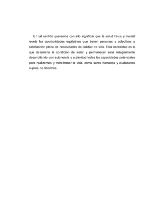 En tal sentido queremos con ello significar que la salud física y mental
revela las oportunidades equitativas que tienen personas y colectivos a
satisfacción plena de necesidades de calidad de vida. Esta necesidad es lo
que determina la condición de estar y permanecer sana integralmente
desarrollando con autonomía y a plenitud todas las capacidades potenciales
para realizarnos y transformar la vida, como seres humanos y ciudadanos
sujetos de derechos.
 