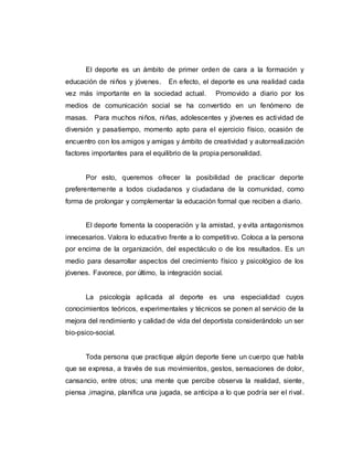 El deporte es un ámbito de primer orden de cara a la formación y
educación de niños y jóvenes. En efecto, el deporte es una realidad cada
vez más importante en la sociedad actual. Promovido a diario por los
medios de comunicación social se ha convertido en un fenómeno de
masas. Para muchos niños, niñas, adolescentes y jóvenes es actividad de
diversión y pasatiempo, momento apto para el ejercicio físico, ocasión de
encuentro con los amigos y amigas y ámbito de creatividad y autorrealización
factores importantes para el equilibrio de la propia personalidad.
Por esto, queremos ofrecer la posibilidad de practicar deporte
preferentemente a todos ciudadanos y ciudadana de la comunidad, como
forma de prolongar y complementar la educación formal que reciben a diario.
El deporte fomenta la cooperación y la amistad, y evita antagonismos
innecesarios. Valora lo educativo frente a lo competitivo. Coloca a la persona
por encima de la organización, del espectáculo o de los resultados. Es un
medio para desarrollar aspectos del crecimiento físico y psicológico de los
jóvenes. Favorece, por último, la integración social.
La psicología aplicada al deporte es una especialidad cuyos
conocimientos teóricos, experimentales y técnicos se ponen al servicio de la
mejora del rendimiento y calidad de vida del deportista considerándolo un ser
bio-psico-social.
Toda persona que practique algún deporte tiene un cuerpo que habla
que se expresa, a través de sus movimientos, gestos, sensaciones de dolor,
cansancio, entre otros; una mente que percibe observa la realidad, siente,
piensa ,imagina, planifica una jugada, se anticipa a lo que podría ser el rival.
 