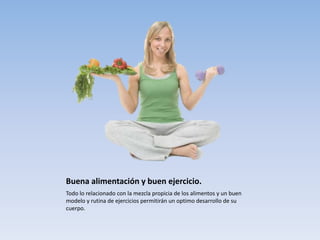 Buena alimentación y buen ejercicio.
Todo lo relacionado con la mezcla propicia de los alimentos y un buen
modelo y rutina de ejercicios permitirán un optimo desarrollo de su
cuerpo.
 