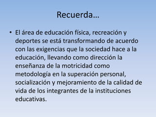 Recuerda…
• El área de educación física, recreación y
deportes se está transformando de acuerdo
con las exigencias que la sociedad hace a la
educación, llevando como dirección la
enseñanza de la motricidad como
metodología en la superación personal,
socialización y mejoramiento de la calidad de
vida de los integrantes de la instituciones
educativas.
 