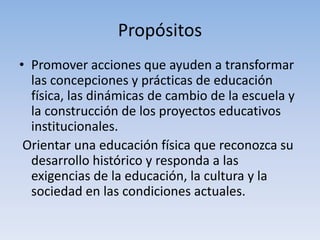 Propósitos
• Promover acciones que ayuden a transformar
las concepciones y prácticas de educación
física, las dinámicas de cambio de la escuela y
la construcción de los proyectos educativos
institucionales.
Orientar una educación física que reconozca su
desarrollo histórico y responda a las
exigencias de la educación, la cultura y la
sociedad en las condiciones actuales.
 