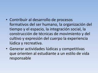 • Contribuir al desarrollo de procesos
formativos del ser humano, la organización del
tiempo y el espacio, la integración social, la
construcción de técnicas de movimiento y del
cultivo y expresión del cuerpo la experiencia
lúdica y recreativa.
• Generar actividades lúdicas y competitivas
que orienten al estudiante a un estilo de vida
responsable
 