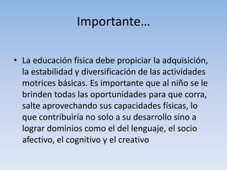Importante…
• La educación física debe propiciar la adquisición,
la estabilidad y diversificación de las actividades
motrices básicas. Es importante que al niño se le
brinden todas las oportunidades para que corra,
salte aprovechando sus capacidades físicas, lo
que contribuiría no solo a su desarrollo sino a
lograr dominios como el del lenguaje, el socio
afectivo, el cognitivo y el creativo
 