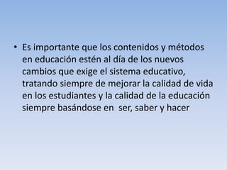 • Es importante que los contenidos y métodos
en educación estén al día de los nuevos
cambios que exige el sistema educativo,
tratando siempre de mejorar la calidad de vida
en los estudiantes y la calidad de la educación
siempre basándose en ser, saber y hacer
 