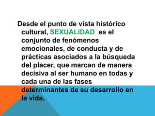 Desde el punto de vista histórico
 cultural, SEXUALIDAD es el
 conjunto de fenómenos
 emocionales, de conducta y de
 prácticas asociados a la búsqueda
 del placer, que marcan de manera
 decisiva al ser humano en todas y
 cada una de las fases
 determinantes de su desarrollo en
 la vida.
 