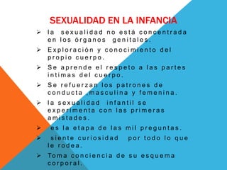 SEXUALIDAD EN LA INFANCIA
   la sexualidad no está concentrada
    en los órganos genitales.
   Exploración y conocimiento del
    propio cuerpo.
   Se aprende el respeto a las partes
    intimas del cuerpo.
   Se refuerzan los patrones de
    conducta ,masculina y femenina.
   la sexualidad infantil se
    experimenta con las primeras
    amistades.
    es la etapa de las mil preguntas.
    siente curiosidad            por todo lo que
    le rodea.
   To m a c o n c i e n c i a d e s u e s q u e m a
    corporal.
 