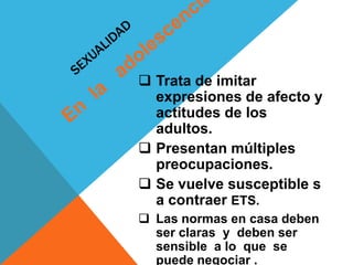  Trata de imitar
  expresiones de afecto y
  actitudes de los
  adultos.
 Presentan múltiples
  preocupaciones.
 Se vuelve susceptible s
  a contraer ETS.
 Las normas en casa deben
  ser claras y deben ser
  sensible a lo que se
  puede negociar .
 