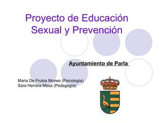 Proyecto de Educación Sexual y Prevención Ayuntamiento de Parla  Maria De Frutos Moneo (Psicología) Sara Herrera Mesa (Pedagogía) 