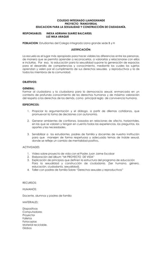 COLEGIO INTEGRADO LLANOGRANDE
                             PROYECTO TRANSVERSAL
          EDUCACION PARA LA SEXUALIDAD Y CONSTRUCCIÓN DE CIUDADANÍA.

RESPONSABLES:      INEXA ADRIANA SUAREZ BALCARSEL
                   LUZ MILA ARAQUE

POBLACION: Estudiantes del Colegio Integrado Llano grande sede B y H

                                      JUSTIFICACIÓN:

La escuela es el lugar más apropiado para hacer visibles las diferencias entre las personas,
de manera que se permita aprender a reconocerlas, a valorarlas y relacionarse con ellas
e incluirlas. Por eso, la educación para la sexualidad supone la generación de espacios
para el desarrollo de competencias y conocimiento, mediante los cuales los sujetos
aprendan y velen por el cumplimiento de sus derechos sexuales y reproductivos y la de
todos los miembros de la comunidad.


OBJETIVOS:

GENERAL:
Formar al ciudadano y la ciudadana para la democracia sexual, enmarcada en un
contexto de profundo conocimiento de los derechos humanos y de máxima valoración
del respeto a los derechos de los demás, como principal regla de convivencia humana.

ESPECIFICOS:

   1. Propiciar la argumentación y el diálogo, a partir de dilemas cotidianos, que
      promuevan la toma de decisiones con autonomía.

   2. Generar ambientes de confianza, basados en relaciones de afecto, horizontales,
      en las que se valoren y tengan en cuenta todas las experiencias, las preguntas, los
      aportes y las necesidades.

   3. Sensibilizar a los estudiantes, padres de familia y docentes de nuestra institución
      para que manejen de forma respetuosa y adecuada temas de índole sexual,
      donde se refleje un cambio de mentalidad positivo.

ACTIVIDADES

   1. Video sobre proyecto de vida con el Padre Juan Jaime Escobar
   2. Elaboración del álbum “MI PROYECTO DE VIDA”
   3. Explicación de principios que definen la estructura del programa de educación
      Para la sexualidad y construcción de ciudadanía. (Ser humano, género,
      educación, ciudadanía, sexualidad).
   4. Taller con padres de familia Sobre “Derechos sexuales y reproductivos”



RECURSOS:

HUMANOS:

Docente, alumnos y padres de familia

MATERIALES:

Diapositivas
Computadores
Proyector
Folletos
Fotocopias
Material reciclable.
Globos
 