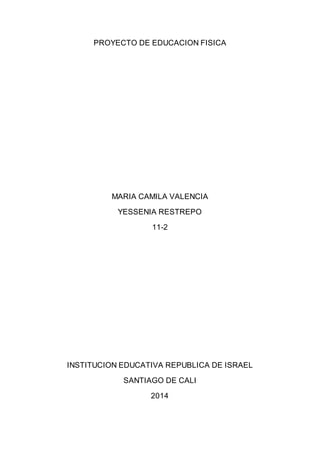 PROYECTO DE EDUCACION FISICA 
MARIA CAMILA VALENCIA 
YESSENIA RESTREPO 
11-2 
INSTITUCION EDUCATIVA REPUBLICA DE ISRAEL 
SANTIAGO DE CALI 
2014 
 