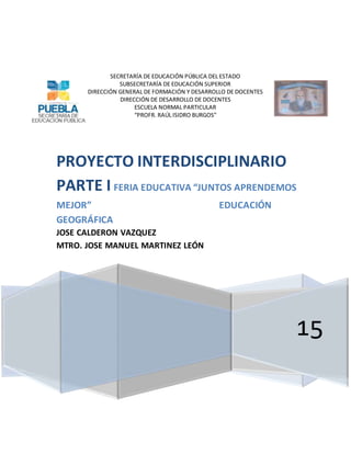 SECRETARÍA DE EDUCACIÓN PÚBLICA DEL ESTADO
SUBSECRETARÍA DE EDUCACIÓN SUPERIOR
DIRECCIÓN GENERAL DE FORMACIÓN Y DESARROLLO DE DOCENTES
DIRECCIÓN DE DESARROLLO DE DOCENTES
ESCUELA NORMAL PARTICULAR
“PROFR. RAÚL ISIDRO BURGOS”
15
PROYECTO INTERDISCIPLINARIO
PARTE I FERIA EDUCATIVA “JUNTOS APRENDEMOS
MEJOR” EDUCACIÓN
GEOGRÁFICA
JOSE CALDERON VAZQUEZ
MTRO. JOSE MANUEL MARTINEZ LEÓN
 