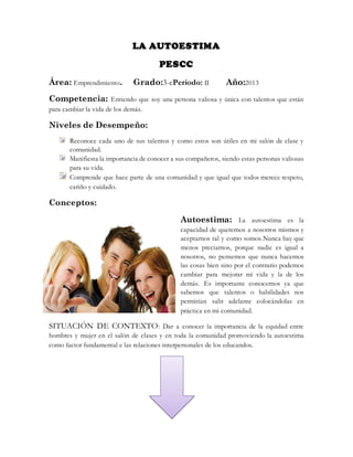 LA AUTOESTIMA
PESCC
Área: Emprendimiento. Grado:3-cPeriodo: II Año:2013
Competencia: Entiendo que soy una persona valiosa y única con talentos que están
para cambiar la vida de los demás.
Niveles de Desempeño:
Reconoce cada uno de sus talentos y como estos son útiles en mi salón de clase y
comunidad.
Manifiesta la importancia de conocer a sus compañeros, siendo estas personas valiosas
para su vida.
Comprende que hace parte de una comunidad y que igual que todos merece respeto,
cariño y cuidado.
Conceptos:
Autoestima: La autoestima es la
capacidad de querernos a nosotros mismos y
aceptarnos tal y como somos.Nunca hay que
menos preciarnos, porque nadie es igual a
nosotros, no pensemos que nunca hacemos
las cosas bien sino por el contrario podemos
cambiar para mejorar mi vida y la de los
demás. Es importante conocernos ya que
sabemos que talentos o habilidades nos
permitían salir adelante colocándolas en
práctica en mi comunidad.
SITUACIÓN DE CONTEXTO: Dar a conocer la importancia de la equidad entre
hombres y mujer en el salón de clases y en toda la comunidad promoviendo la autoestima
como factor fundamental e las relaciones interpersonales de los educandos.
 
