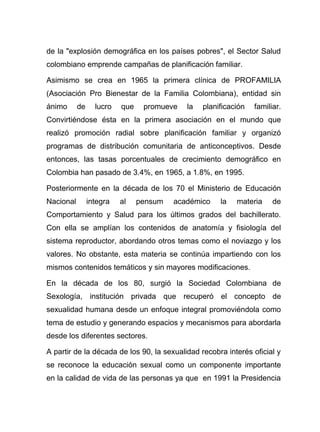 de la "explosión demográfica en los países pobres", el Sector Salud
colombiano emprende campañas de planificación familiar.
Asimismo se crea en 1965 la primera clínica de PROFAMILIA
(Asociación Pro Bienestar de la Familia Colombiana), entidad sin
ánimo de lucro que promueve la planificación familiar.
Convirtiéndose ésta en la primera asociación en el mundo que
realizó promoción radial sobre planificación familiar y organizó
programas de distribución comunitaria de anticonceptivos. Desde
entonces, las tasas porcentuales de crecimiento demográfico en
Colombia han pasado de 3.4%, en 1965, a 1.8%, en 1995.
Posteriormente en la década de los 70 el Ministerio de Educación
Nacional integra al pensum académico la materia de
Comportamiento y Salud para los últimos grados del bachillerato.
Con ella se amplían los contenidos de anatomía y fisiología del
sistema reproductor, abordando otros temas como el noviazgo y los
valores. No obstante, esta materia se continúa impartiendo con los
mismos contenidos temáticos y sin mayores modificaciones.
En la década de los 80, surgió la Sociedad Colombiana de
Sexología, institución privada que recuperó el concepto de
sexualidad humana desde un enfoque integral promoviéndola como
tema de estudio y generando espacios y mecanismos para abordarla
desde los diferentes sectores.
A partir de la década de los 90, la sexualidad recobra interés oficial y
se reconoce la educación sexual como un componente importante
en la calidad de vida de las personas ya que en 1991 la Presidencia
 