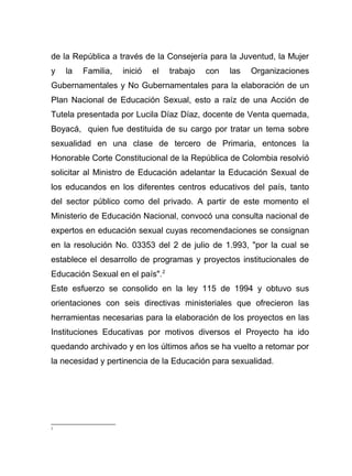de la República a través de la Consejería para la Juventud, la Mujer
y la Familia, inició el trabajo con las Organizaciones
Gubernamentales y No Gubernamentales para la elaboración de un
Plan Nacional de Educación Sexual, esto a raíz de una Acción de
Tutela presentada por Lucila Díaz Díaz, docente de Venta quemada,
Boyacá, quien fue destituida de su cargo por tratar un tema sobre
sexualidad en una clase de tercero de Primaria, entonces la
Honorable Corte Constitucional de la República de Colombia resolvió
solicitar al Ministro de Educación adelantar la Educación Sexual de
los educandos en los diferentes centros educativos del país, tanto
del sector público como del privado. A partir de este momento el
Ministerio de Educación Nacional, convocó una consulta nacional de
expertos en educación sexual cuyas recomendaciones se consignan
en la resolución No. 03353 del 2 de julio de 1.993, "por la cual se
establece el desarrollo de programas y proyectos institucionales de
Educación Sexual en el país".2
Este esfuerzo se consolido en la ley 115 de 1994 y obtuvo sus
orientaciones con seis directivas ministeriales que ofrecieron las
herramientas necesarias para la elaboración de los proyectos en las
Instituciones Educativas por motivos diversos el Proyecto ha ido
quedando archivado y en los últimos años se ha vuelto a retomar por
la necesidad y pertinencia de la Educación para sexualidad.
2
 