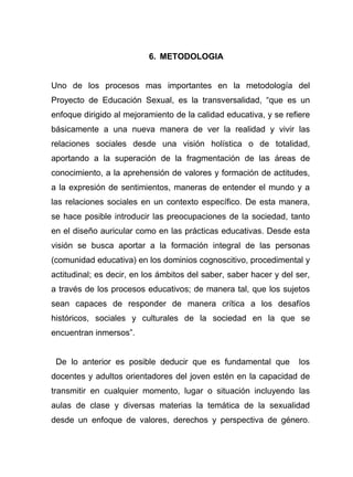 6. METODOLOGIA
Uno de los procesos mas importantes en la metodología del
Proyecto de Educación Sexual, es la transversalidad, “que es un
enfoque dirigido al mejoramiento de la calidad educativa, y se refiere
básicamente a una nueva manera de ver la realidad y vivir las
relaciones sociales desde una visión holística o de totalidad,
aportando a la superación de la fragmentación de las áreas de
conocimiento, a la aprehensión de valores y formación de actitudes,
a la expresión de sentimientos, maneras de entender el mundo y a
las relaciones sociales en un contexto específico. De esta manera,
se hace posible introducir las preocupaciones de la sociedad, tanto
en el diseño auricular como en las prácticas educativas. Desde esta
visión se busca aportar a la formación integral de las personas
(comunidad educativa) en los dominios cognoscitivo, procedimental y
actitudinal; es decir, en los ámbitos del saber, saber hacer y del ser,
a través de los procesos educativos; de manera tal, que los sujetos
sean capaces de responder de manera crítica a los desafíos
históricos, sociales y culturales de la sociedad en la que se
encuentran inmersos”.
De lo anterior es posible deducir que es fundamental que los
docentes y adultos orientadores del joven estén en la capacidad de
transmitir en cualquier momento, lugar o situación incluyendo las
aulas de clase y diversas materias la temática de la sexualidad
desde un enfoque de valores, derechos y perspectiva de género.
 