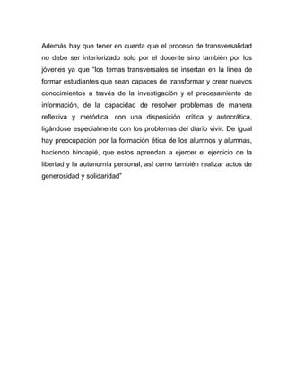 Además hay que tener en cuenta que el proceso de transversalidad
no debe ser interiorizado solo por el docente sino también por los
jóvenes ya que “los temas transversales se insertan en la línea de
formar estudiantes que sean capaces de transformar y crear nuevos
conocimientos a través de la investigación y el procesamiento de
información, de la capacidad de resolver problemas de manera
reflexiva y metódica, con una disposición crítica y autocrática,
ligándose especialmente con los problemas del diario vivir. De igual
hay preocupación por la formación ética de los alumnos y alumnas,
haciendo hincapié, que estos aprendan a ejercer el ejercicio de la
libertad y la autonomía personal, así como también realizar actos de
generosidad y solidaridad”
 
