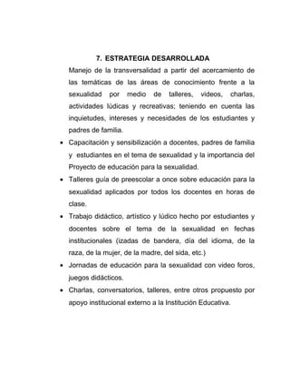 7. ESTRATEGIA DESARROLLADA
Manejo de la transversalidad a partir del acercamiento de
las temáticas de las áreas de conocimiento frente a la
sexualidad por medio de talleres, videos, charlas,
actividades lúdicas y recreativas; teniendo en cuenta las
inquietudes, intereses y necesidades de los estudiantes y
padres de familia.
• Capacitación y sensibilización a docentes, padres de familia
y estudiantes en el tema de sexualidad y la importancia del
Proyecto de educación para la sexualidad.
• Talleres guía de preescolar a once sobre educación para la
sexualidad aplicados por todos los docentes en horas de
clase.
• Trabajo didáctico, artístico y lúdico hecho por estudiantes y
docentes sobre el tema de la sexualidad en fechas
institucionales (izadas de bandera, día del idioma, de la
raza, de la mujer, de la madre, del sida, etc.)
• Jornadas de educación para la sexualidad con video foros,
juegos didácticos.
• Charlas, conversatorios, talleres, entre otros propuesto por
apoyo institucional externo a la Institución Educativa.
 