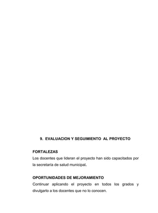 9. EVALUACION Y SEGUIMIENTO AL PROYECTO
FORTALEZAS
Los docentes que lideran el proyecto han sido capacitados por
la secretaría de salud municipal.
OPORTUNIDADES DE MEJORAMIENTO
Continuar aplicando el proyecto en todos los grados y
divulgarlo a los docentes que no lo conocen.
 