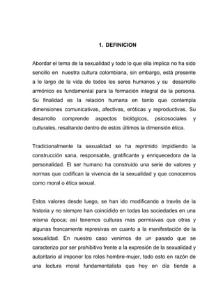 1. DEFINICION
Abordar el tema de la sexualidad y todo lo que ella implica no ha sido
sencillo en nuestra cultura colombiana, sin embargo, está presente
a lo largo de la vida de todos los seres humanos y su desarrollo
armónico es fundamental para la formación integral de la persona.
Su finalidad es la relación humana en tanto que contempla
dimensiones comunicativas, afectivas, eróticas y reproductivas. Su
desarrollo comprende aspectos biológicos, psicosociales y
culturales, resaltando dentro de estos últimos la dimensión ética.
Tradicionalmente la sexualidad se ha reprimido impidiendo la
construcción sana, responsable, gratificante y enriquecedora de la
personalidad. El ser humano ha construido una serie de valores y
normas que codifican la vivencia de la sexualidad y que conocemos
como moral o ética sexual.
Estos valores desde luego, se han ido modificando a través de la
historia y no siempre han coincidido en todas las sociedades en una
misma época; así tenemos culturas mas permisivas que otras y
algunas francamente represivas en cuanto a la manifestación de la
sexualidad. En nuestro caso venimos de un pasado que se
caracterizo por ser prohibitivo frente a la expresión de la sexualidad y
autoritario al imponer los roles hombre-mujer, todo esto en razón de
una lectura moral fundamentalista que hoy en día tiende a
 