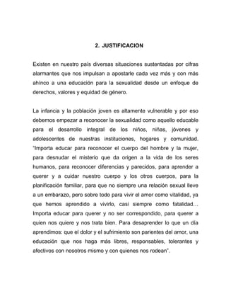 2. JUSTIFICACION
Existen en nuestro país diversas situaciones sustentadas por cifras
alarmantes que nos impulsan a apostarle cada vez más y con más
ahínco a una educación para la sexualidad desde un enfoque de
derechos, valores y equidad de género.
La infancia y la población joven es altamente vulnerable y por eso
debemos empezar a reconocer la sexualidad como aquello educable
para el desarrollo integral de los niños, niñas, jóvenes y
adolescentes de nuestras instituciones, hogares y comunidad.
“Importa educar para reconocer el cuerpo del hombre y la mujer,
para desnudar el misterio que da origen a la vida de los seres
humanos, para reconocer diferencias y parecidos, para aprender a
querer y a cuidar nuestro cuerpo y los otros cuerpos, para la
planificación familiar, para que no siempre una relación sexual lleve
a un embarazo, pero sobre todo para vivir el amor como vitalidad, ya
que hemos aprendido a vivirlo, casi siempre como fatalidad…
Importa educar para querer y no ser correspondido, para querer a
quien nos quiere y nos trata bien. Para desaprender lo que un día
aprendimos: que el dolor y el sufrimiento son parientes del amor, una
educación que nos haga más libres, responsables, tolerantes y
afectivos con nosotros mismo y con quienes nos rodean”.
 
