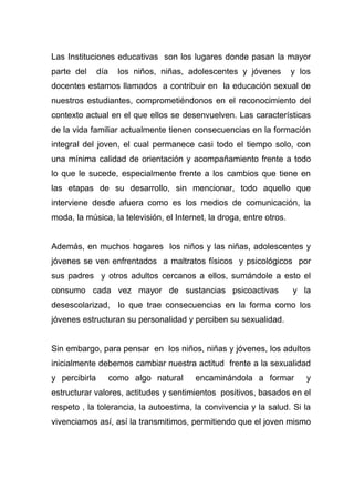 Las Instituciones educativas son los lugares donde pasan la mayor
parte del día los niños, niñas, adolescentes y jóvenes y los
docentes estamos llamados a contribuir en la educación sexual de
nuestros estudiantes, comprometiéndonos en el reconocimiento del
contexto actual en el que ellos se desenvuelven. Las características
de la vida familiar actualmente tienen consecuencias en la formación
integral del joven, el cual permanece casi todo el tiempo solo, con
una mínima calidad de orientación y acompañamiento frente a todo
lo que le sucede, especialmente frente a los cambios que tiene en
las etapas de su desarrollo, sin mencionar, todo aquello que
interviene desde afuera como es los medios de comunicación, la
moda, la música, la televisión, el Internet, la droga, entre otros.
Además, en muchos hogares los niños y las niñas, adolescentes y
jóvenes se ven enfrentados a maltratos físicos y psicológicos por
sus padres y otros adultos cercanos a ellos, sumándole a esto el
consumo cada vez mayor de sustancias psicoactivas y la
desescolarizad, lo que trae consecuencias en la forma como los
jóvenes estructuran su personalidad y perciben su sexualidad.
Sin embargo, para pensar en los niños, niñas y jóvenes, los adultos
inicialmente debemos cambiar nuestra actitud frente a la sexualidad
y percibirla como algo natural encaminándola a formar y
estructurar valores, actitudes y sentimientos positivos, basados en el
respeto , la tolerancia, la autoestima, la convivencia y la salud. Si la
vivenciamos así, así la transmitimos, permitiendo que el joven mismo
 